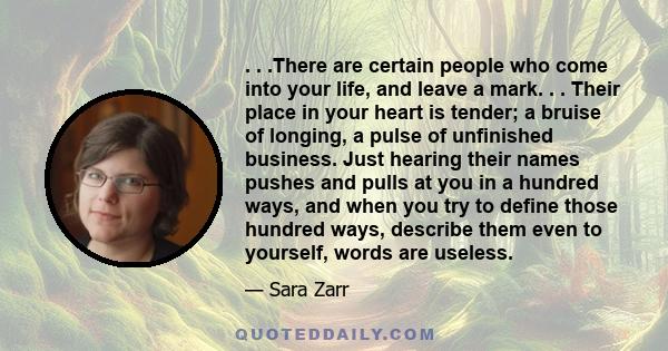 . . .There are certain people who come into your life, and leave a mark. . . Their place in your heart is tender; a bruise of longing, a pulse of unfinished business. Just hearing their names pushes and pulls at you in