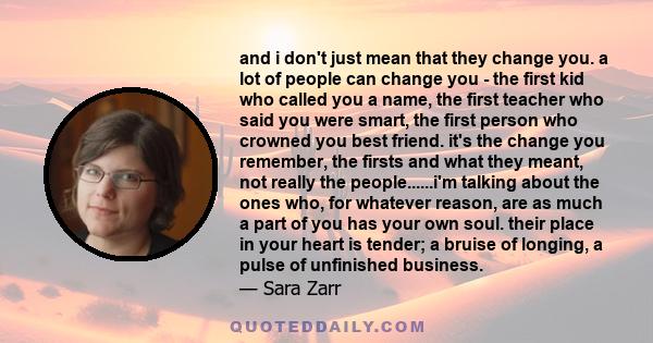 and i don't just mean that they change you. a lot of people can change you - the first kid who called you a name, the first teacher who said you were smart, the first person who crowned you best friend. it's the change