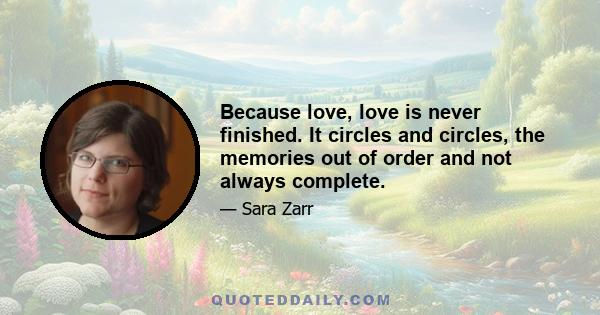 Because love, love is never finished. It circles and circles, the memories out of order and not always complete.