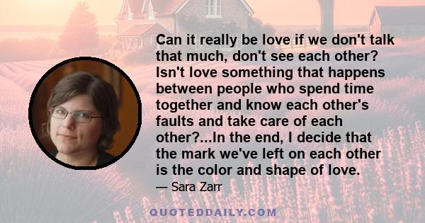 Can it really be love if we don't talk that much, don't see each other? Isn't love something that happens between people who spend time together and know each other's faults and take care of each other?...In the end, I