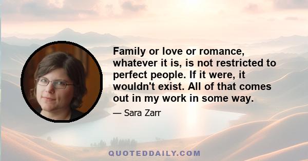 Family or love or romance, whatever it is, is not restricted to perfect people. If it were, it wouldn't exist. All of that comes out in my work in some way.