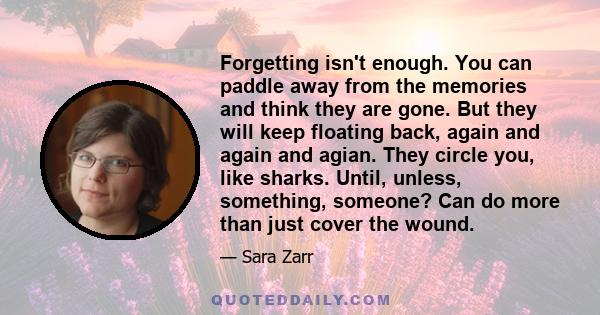 Forgetting isn't enough. You can paddle away from the memories and think they are gone. But they will keep floating back, again and again and agian. They circle you, like sharks. Until, unless, something, someone? Can