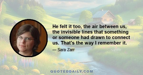 He felt it too, the air between us, the invisible lines that something or someone had drawn to connect us. That's the way I remember it.