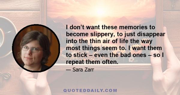 I don’t want these memories to become slippery, to just disappear into the thin air of life the way most things seem to. I want them to stick – even the bad ones – so I repeat them often.