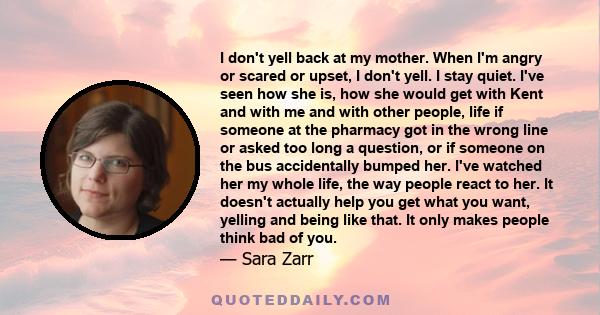 I don't yell back at my mother. When I'm angry or scared or upset, I don't yell. I stay quiet. I've seen how she is, how she would get with Kent and with me and with other people, life if someone at the pharmacy got in