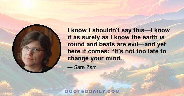 I know I shouldn't say this—I know it as surely as I know the earth is round and beats are evil—and yet here it comes: “It's not too late to change your mind.