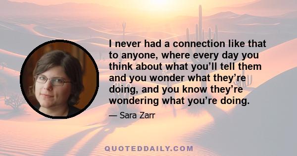 I never had a connection like that to anyone, where every day you think about what you’ll tell them and you wonder what they’re doing, and you know they’re wondering what you’re doing.