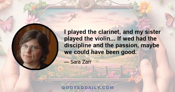 I played the clarinet, and my sister played the violin... If wed had the discipline and the passion, maybe we could have been good.