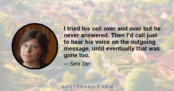 I tried his cell over and over but he never answered. Then I’d call just to hear his voice on the outgoing message, until eventually that was gone too.