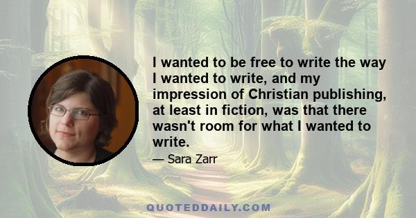 I wanted to be free to write the way I wanted to write, and my impression of Christian publishing, at least in fiction, was that there wasn't room for what I wanted to write.