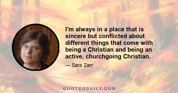 I'm always in a place that is sincere but conflicted about different things that come with being a Christian and being an active, churchgoing Christian.