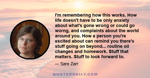 I'm remembering how this works. How life doesn't have to be only anxiety about what's gone wrong or could go worng, and complaints about the world around you. How a person you're excited about can remind you there's