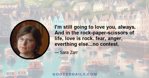 I'm still going to love you, always. And in the rock-paper-scissors of life, love is rock. fear, anger, everthing else...no contest.