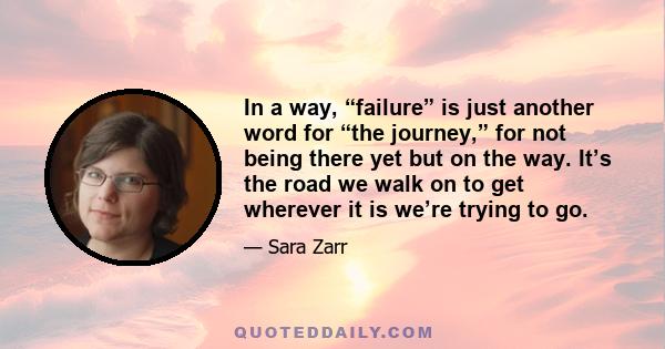 In a way, “failure” is just another word for “the journey,” for not being there yet but on the way. It’s the road we walk on to get wherever it is we’re trying to go.