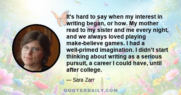 It's hard to say when my interest in writing began, or how. My mother read to my sister and me every night, and we always loved playing make-believe games. I had a well-primed imagination. I didn't start thinking about