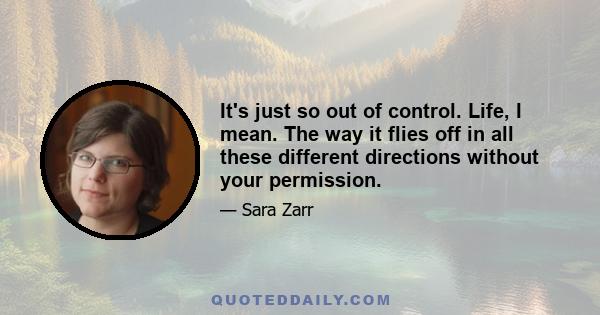 It's just so out of control. Life, I mean. The way it flies off in all these different directions without your permission.