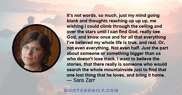 It's not words, so much, just my mind going blank and thoughts reaching up up up, me wishing I could climb through the ceiling and over the stars until I can find God, really see God, and know once and for all that