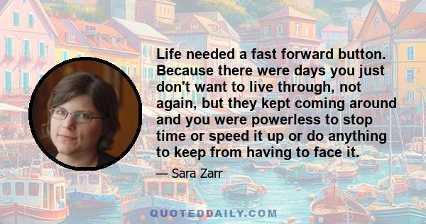 Life needed a fast forward button. Because there were days you just don't want to live through, not again, but they kept coming around and you were powerless to stop time or speed it up or do anything to keep from