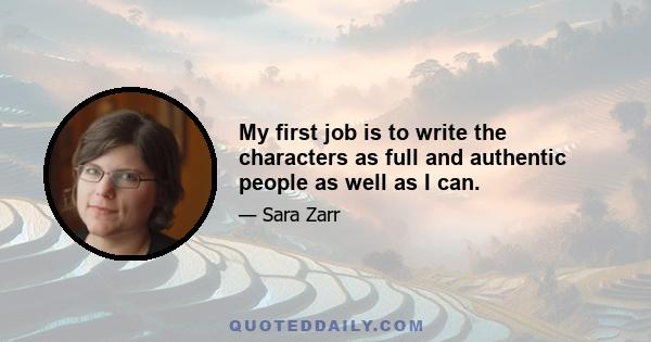 My first job is to write the characters as full and authentic people as well as I can.