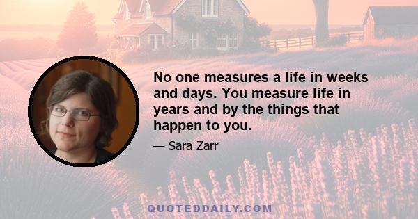 No one measures a life in weeks and days. You measure life in years and by the things that happen to you.