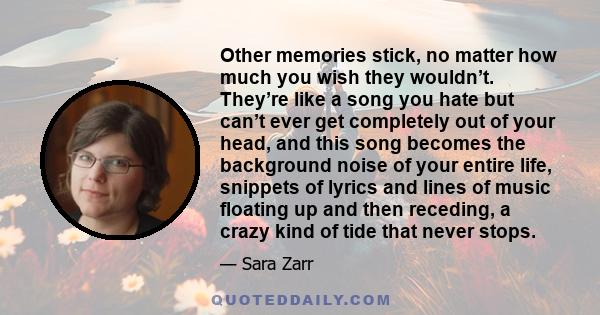 Other memories stick, no matter how much you wish they wouldn’t. They’re like a song you hate but can’t ever get completely out of your head, and this song becomes the background noise of your entire life, snippets of