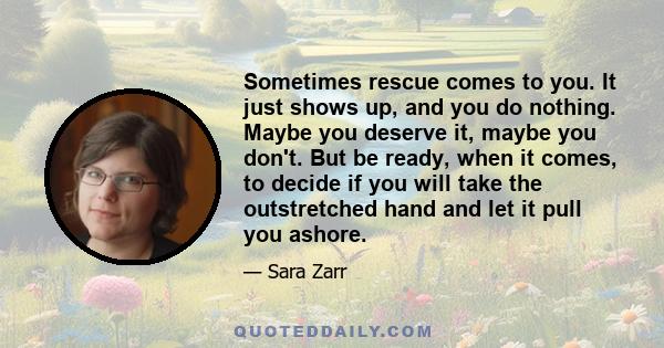 Sometimes rescue comes to you. It just shows up, and you do nothing. Maybe you deserve it, maybe you don't. But be ready, when it comes, to decide if you will take the outstretched hand and let it pull you ashore.