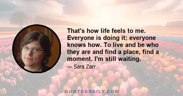 That's how life feels to me. Everyone is doing it; everyone knows how. To live and be who they are and find a place, find a moment. I'm still waiting.