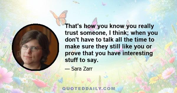 That's how you know you really trust someone, I think; when you don't have to talk all the time to make sure they still like you or prove that you have interesting stuff to say.