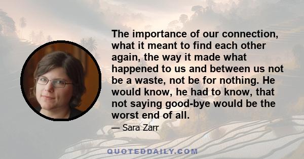 The importance of our connection, what it meant to find each other again, the way it made what happened to us and between us not be a waste, not be for nothing. He would know, he had to know, that not saying good-bye