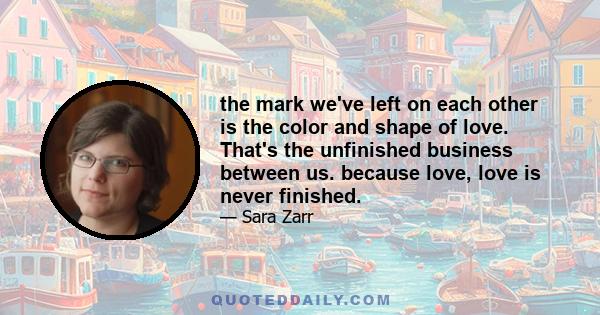 the mark we've left on each other is the color and shape of love. That's the unfinished business between us. because love, love is never finished.