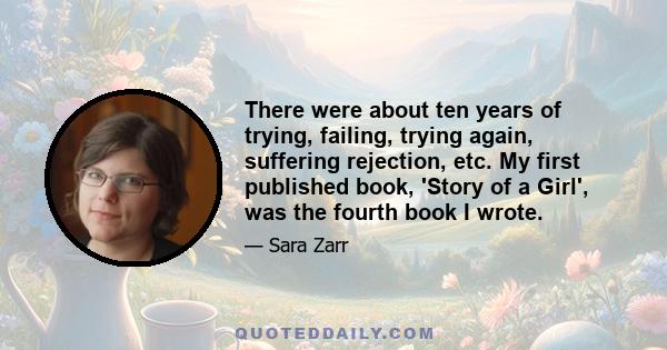 There were about ten years of trying, failing, trying again, suffering rejection, etc. My first published book, 'Story of a Girl', was the fourth book I wrote.