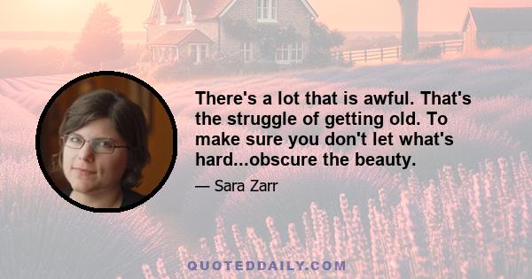 There's a lot that is awful. That's the struggle of getting old. To make sure you don't let what's hard...obscure the beauty.