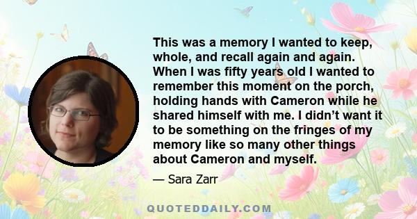 This was a memory I wanted to keep, whole, and recall again and again. When I was fifty years old I wanted to remember this moment on the porch, holding hands with Cameron while he shared himself with me. I didn’t want