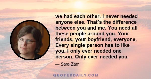 we had each other. I never needed anyone else. That’s the difference between you and me. You need all these people around you. Your friends, your boyfriend, everyone. Every single person has to like you. I only ever