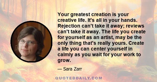 Your greatest creation is your creative life. It's all in your hands. Rejection can't take it away; reviews can't take it away. The life you create for yourself as an artist, may be the only thing that's really yours.