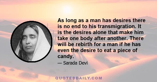 As long as a man has desires there is no end to his transmigration. It is the desires alone that make him take one body after another. There will be rebirth for a man if he has even the desire to eat a piece of candy.