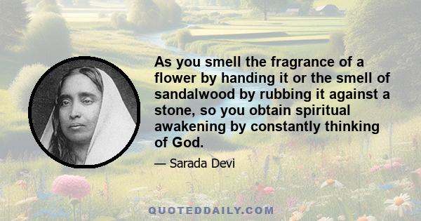 As you smell the fragrance of a flower by handing it or the smell of sandalwood by rubbing it against a stone, so you obtain spiritual awakening by constantly thinking of God.