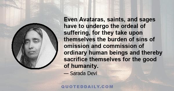 Even Avataras, saints, and sages have to undergo the ordeal of suffering, for they take upon themselves the burden of sins of omission and commission of ordinary human beings and thereby sacrifice themselves for the