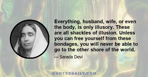 Everything, husband, wife, or even the body, is only illusory. These are all shackles of illusion. Unless you can free yourself from these bondages, you will never be able to go to the other shore of the world.