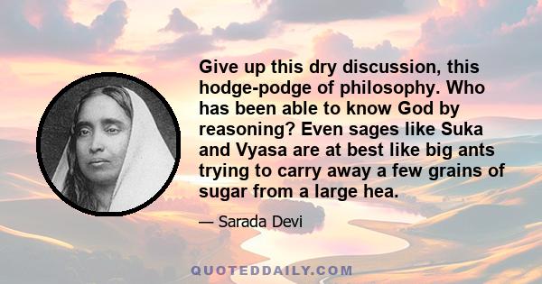 Give up this dry discussion, this hodge-podge of philosophy. Who has been able to know God by reasoning? Even sages like Suka and Vyasa are at best like big ants trying to carry away a few grains of sugar from a large