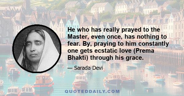 He who has really prayed to the Master, even once, has nothing to fear. By, praying to him constantly one gets ecstatic love (Prema Bhakti) through his grace.