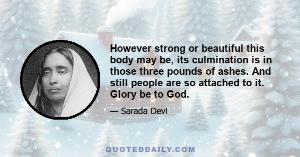 However strong or beautiful this body may be, its culmination is in those three pounds of ashes. And still people are so attached to it. Glory be to God.