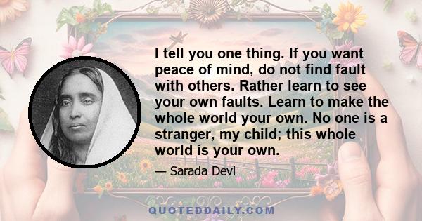 I tell you one thing. If you want peace of mind, do not find fault with others. Rather learn to see your own faults. Learn to make the whole world your own. No one is a stranger, my child; this whole world is your own.