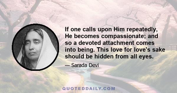 If one calls upon Him repeatedly, He becomes compassionate; and so a devoted attachment comes into being. This love for love's sake should be hidden from all eyes.