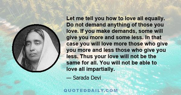 Let me tell you how to love all equally. Do not demand anything of those you love. If you make demands, some will give you more and some less. In that case you will love more those who give you more and less those who