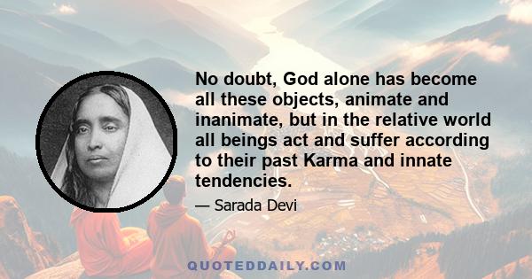 No doubt, God alone has become all these objects, animate and inanimate, but in the relative world all beings act and suffer according to their past Karma and innate tendencies.