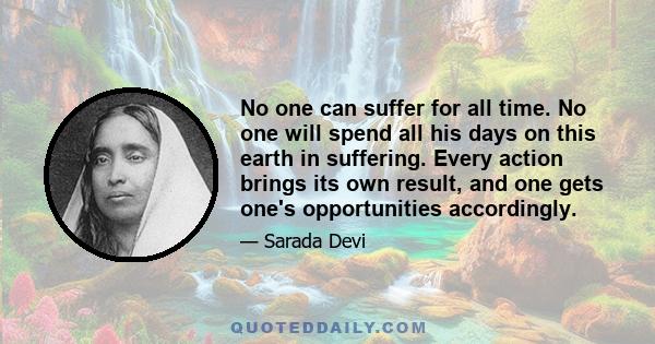 No one can suffer for all time. No one will spend all his days on this earth in suffering. Every action brings its own result, and one gets one's opportunities accordingly.