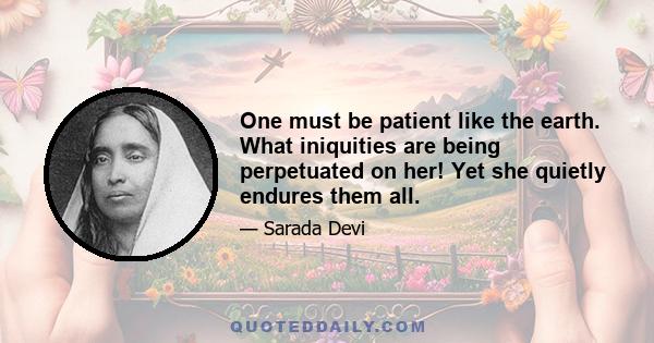 One must be patient like the earth. What iniquities are being perpetuated on her! Yet she quietly endures them all.