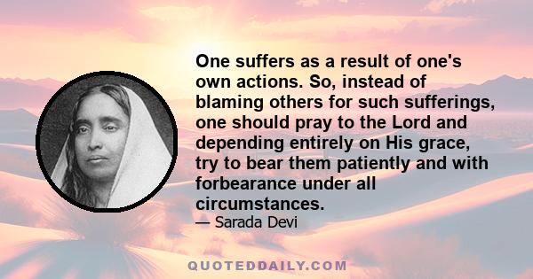 One suffers as a result of one's own actions. So, instead of blaming others for such sufferings, one should pray to the Lord and depending entirely on His grace, try to bear them patiently and with forbearance under all 