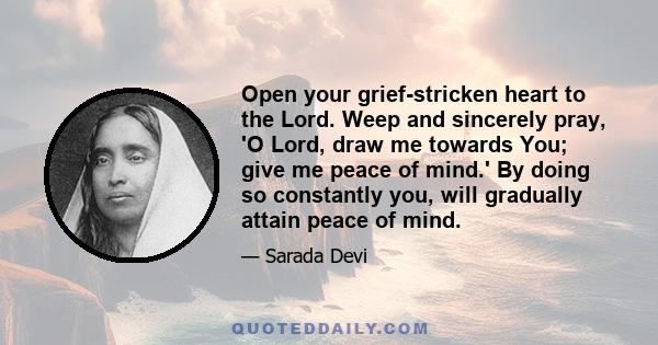 Open your grief-stricken heart to the Lord. Weep and sincerely pray, 'O Lord, draw me towards You; give me peace of mind.' By doing so constantly you, will gradually attain peace of mind.